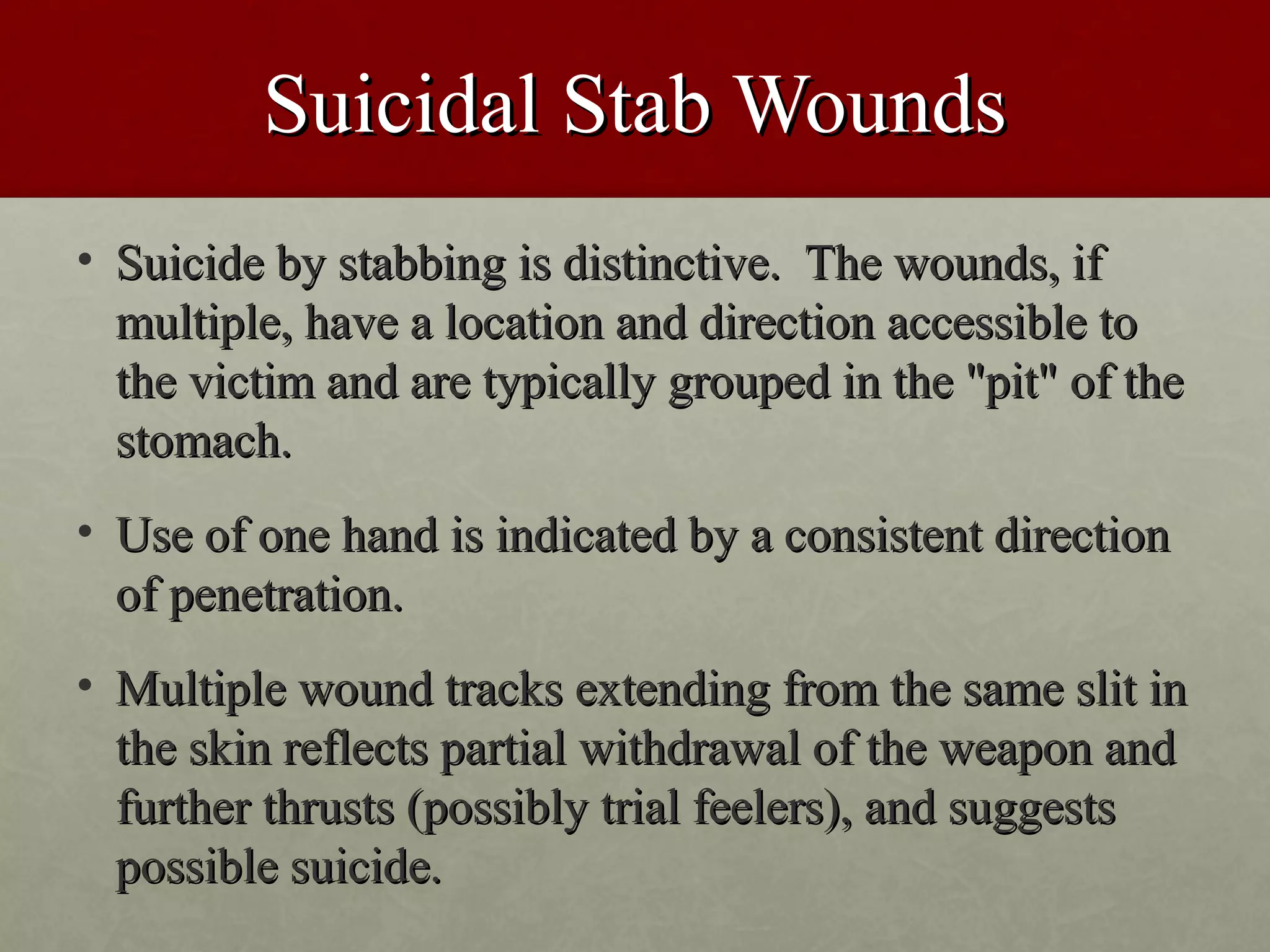 Suicidal Stab Wounds
• Suicide by stabbing is distinctive. The wounds, if
  multiple, have a location and direction accessible to
  the victim and are typically grouped in the "pit" of the
  stomach.
• Use of one hand is indicated by a consistent direction
  of penetration.
• Multiple wound tracks extending from the same slit in
  the skin reflects partial withdrawal of the weapon and
  further thrusts (possibly trial feelers), and suggests
  possible suicide.
 