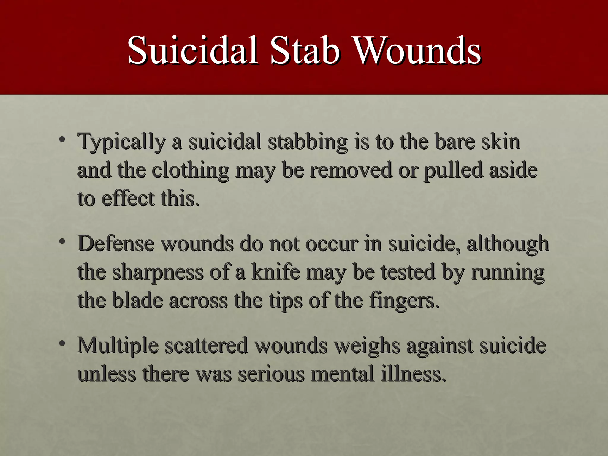 Suicidal Stab Wounds

• Typically a suicidal stabbing is to the bare skin
  and the clothing may be removed or pulled aside
  to effect this.
• Defense wounds do not occur in suicide, although
  the sharpness of a knife may be tested by running
  the blade across the tips of the fingers.
• Multiple scattered wounds weighs against suicide
  unless there was serious mental illness.
 