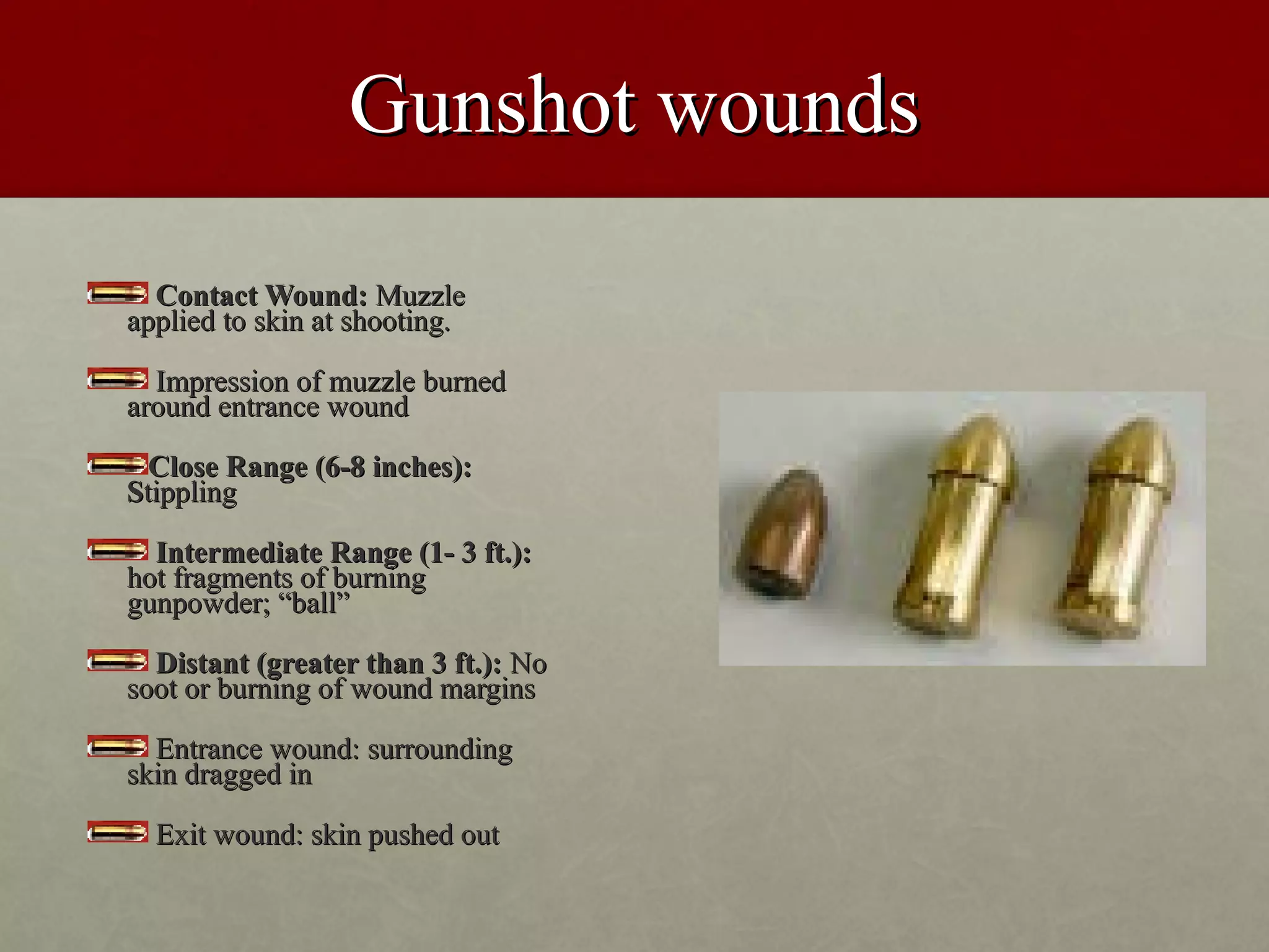 Gunshot wounds

  Contact Wound: Muzzle
applied to skin at shooting.

  Impression of muzzle burned
around entrance wound

  Close Range (6-8 inches):
Stippling

  Intermediate Range (1- 3 ft.):
hot fragments of burning
gunpowder; “ball”

  Distant (greater than 3 ft.): No
soot or burning of wound margins

  Entrance wound: surrounding
skin dragged in

  Exit wound: skin pushed out
 