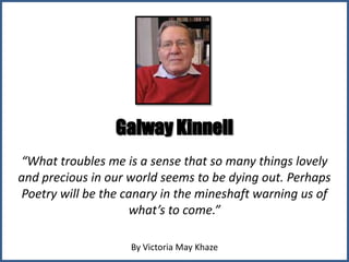 Galway Kinnell
“What troubles me is a sense that so many things lovely
and precious in our world seems to be dying out. Perhaps
 Poetry will be the canary in the mineshaft warning us of
                     what’s to come.”

                    By Victoria May Khaze
 