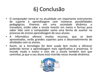 6) Conclusão
• O computador torna-se na atualidade um importante instrumento
  de suporte à aprendizagem com inúmeras possibilidades
  pedagógicas. Vivemos em uma sociedade dinâmica e
  inovadora, então cabe a escola investir em meios e formas para
  saber lidar com o computador como uma forma de auxiliar no
  processo de ensino-aprendizagem de seus alunos.
• A informática oferece muitos recursos, que se bem
  aproveitados, serão grandes suportes para o desenvolvimento de
  atividades com os alunos.
• Assim, se a tecnologia for bem usada tem muito a oferecer
  podendo tornar a aprendizagem mais significativa e prazeroza. O
  mundo muda e evolui e com ele a escola também tem que
  caminhar, ja que o seu aluno está inserido nesse mundo dinâmico.
 