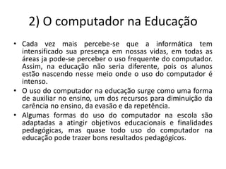2) O computador na Educação
• Cada vez mais percebe-se que a informática tem
  intensificado sua presença em nossas vidas, em todas as
  áreas ja pode-se perceber o uso frequente do computador.
  Assim, na educação não seria diferente, pois os alunos
  estão nascendo nesse meio onde o uso do computador é
  intenso.
• O uso do computador na educação surge como uma forma
  de auxiliar no ensino, um dos recursos para diminuição da
  carência no ensino, da evasão e da repetência.
• Algumas formas do uso do computador na escola são
  adaptadas a atingir objetivos educacionais e finalidades
  pedagógicas, mas quase todo uso do computador na
  educação pode trazer bons resultados pedagógicos.
 