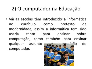 2) O computador na Educação
• Várias escolas têm introduzido a informática
  no     currículo    como     pretexto     da
  modernidade, assim a informática tem sido
  usada     tanto    para     ensinar    sobre
  computação, como também para ensinar
  qualquer assunto por intermédio do
  computador.
 