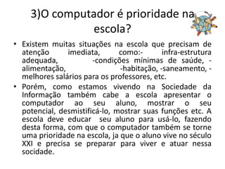 3)O computador é prioridade na
               escola?
• Existem muitas situações na escola que precisam de
  atenção      imediata,       como:-       infra-estrutura
  adequada,            -condições mínimas de saúde, -
  alimentação,                 -habitação, -saneamento, -
  melhores salários para os professores, etc.
• Porém, como estamos vivendo na Sociedade da
  Informação também cabe a escola apresentar o
  computador ao seu aluno, mostrar o seu
  potencial, desmistificá-lo, mostrar suas funções etc. A
  escola deve educar seu aluno para usá-lo, fazendo
  desta forma, com que o computador também se torne
  uma prioridade na escola, ja que o aluno vive no século
  XXI e precisa se preparar para viver e atuar nessa
  socidade.
 