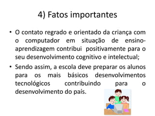 4) Fatos importantes
• O contato regrado e orientado da criança com
  o computador em situação de ensino-
  aprendizagem contribui positivamente para o
  seu desenvolvimento cognitivo e intelectual;
• Sendo assim, a escola deve preparar os alunos
  para os mais básicos desenvolvimentos
  tecnológicos     contribuindo      para      o
  desenvolvimento do país.
 