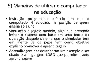 5) Maneiras de utilizar o computador
             na educação
• Instrução programada: método em que o
  computador é colocado na posição de quem
  ensina ao aluno;
• Simulação e jogos: modelo, algo que pretendo
  imitar o sistema com base em uma teoria da
  operação daquele sistema que o simulador tem
  em mente. Já os jogos têm como objetivo
  explícito promover a aprendizagem
• Aprendizagem por descoberta: um exemplo a ser
  citado é a linguagem LOGO que permite a auto
  aprendizagem
 