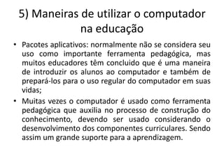 5) Maneiras de utilizar o computador
             na educação
• Pacotes aplicativos: normalmente não se considera seu
  uso como importante ferramenta pedagógica, mas
  muitos educadores têm concluido que é uma maneira
  de introduzir os alunos ao computador e também de
  prepará-los para o uso regular do computador em suas
  vidas;
• Muitas vezes o computador é usado como ferramenta
  pedagógica que auxilia no processo de construção do
  conhecimento, devendo ser usado considerando o
  desenvolvimento dos componentes curriculares. Sendo
  assim um grande suporte para a aprendizagem.
 