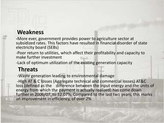 Weakness
-More ever, government provides power to agriculture sector at
subsidized rates. This factors have resulted in financial disorder of state
electricity board (SEBs)
-Poor return to utilities, which affect their profitability and capacity to
make further investment
-Lack of optimum utilization of the existing generation capacity
 Threats
 -Waste generation leading to environmental damage
 -High AT & C losses (Aggregate technical and commercial losses) AT&C
loss (defined as the difference between the input energy and the units of
energy from which the payment is actually realized) has come down
further in 2006/07, to 32.07%. Compared to the last two years, this marks
an improvement in efficiency, of over 2%
 