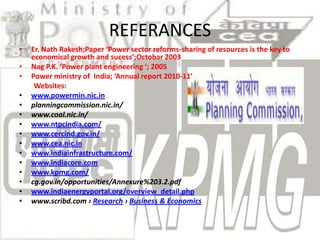 REFERANCES
•   Er. Nath Rakesh;Paper ‘Power sector reforms-sharing of resources is the key to
    economical growth and sucess’;Octobar 2003
•   Nag P.K. ‘Power plant engineering ‘; 2005
•   Power ministry of India; ‘Annual report 2010-11’
     Websites:
•   www.powermin.nic.in
•   planningcommission.nic.in/
•   www.coal.nic.in/
•   www.ntpcindia.com/
•   www.cercind.gov.in/
•   www.cea.nic.in
•   www.indiainfrastructure.com/
•   www.indiacore.com
•   www.kpmg.com/
•   cg.gov.in/opportunities/Annexure%203.2.pdf
•   www.indiaenergyportal.org/overview_detail.php
•   www.scribd.com › Research › Business & Economics
 