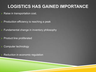 LOGISTICS HAS GAINED IMPORTANCE
 Raise in transportation cost.


 Production efficiency is reaching a peak


 Fundamental change in inventory philosophy


 Product line proliferated


 Computer technology


 Reduction in economic regulation
 