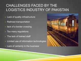 CHALLENGES FACED BY THE
 LOGISTICS INDUSTRY OF PAKISTAN
 Lack of quality infrastructure

 Railroad transportation

 lack of a border crossing

 Too many regulations

 The lack of trained staff

 Limited use of information technologies

 Lack of certainty in the business
 