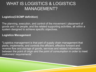 WHAT IS LOGISTICS & LOGISTICS
           MANAGEMENT?
Logistics(CSCMP definition)

The planning, execution, and control of the movement / placement of
goods and / or people, and the related supporting activities, all within a
system designed to achieve specific objectives.

Logistics Management

"Logistics management is that part of supply chain management that
plans, implements, and controls the efficient, effective forward and
reverse flow and storage of goods, services and related information
between the point of origin and the point of consumption in order to meet
customers' requirements”
 