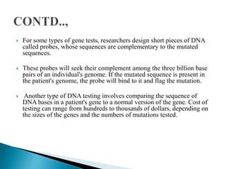  For some types of gene tests, researchers design short pieces of DNA
called probes, whose sequences are complementary to the mutated
sequences.
These probes will seek their complement among the three billion base
pairs of an individual's genome. If the mutated sequence is present in
the patient's genome, the probe will bind to it and flag the mutation.
Another type of DNA testing involves comparing the sequence of
DNA bases in a patient's gene to a normal version of the gene. Cost of
testing can range from hundreds to thousands of dollars, depending on
the sizes of the genes and the numbers of mutations tested.
