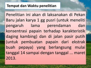 Tempat dan Waktu penelitian

Penelitian ini akan di laksanakan di Pekan
Baru jalan karya 1 gg pusri (untuk meneliti
pengaruh      lama     perendaman      dan
konsentrasi papain terhadap karakteristik
daging kambing) dan di jalan pasir putih
(untuk pembuatan papain dari ekstrak
buah pepaya) yang berlangsung mulai
tanggal 14 sampai dengan tanggal ... maret
2013.
 