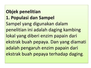 Objek penelitian
1. Populasi dan Sampel
Sampel yang digunakan dalam
penelitian ini adalah daging kambing
lokal yang diberi enzim papain dari
ekstrak buah pepaya. Dan yang diamati
adalah pengaruh enzim papain dari
ekstrak buah pepaya terhadap daging.
 