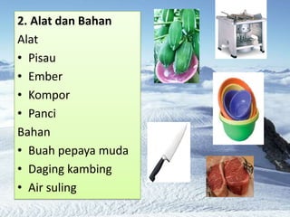 2. Alat dan Bahan
Alat
? Pisau
? Ember
? Kompor
? Panci
Bahan
? Buah pepaya muda
? Daging kambing
? Air suling
 