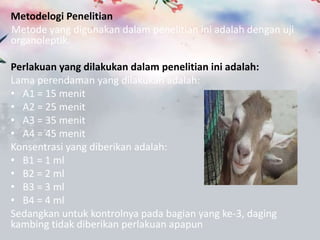 Metodelogi Penelitian
Metode yang digunakan dalam penelitian ini adalah dengan uji
organoleptik.

Perlakuan yang dilakukan dalam penelitian ini adalah:
Lama perendaman yang dilakukan adalah:
? A1 = 15 menit
? A2 = 25 menit
? A3 = 35 menit
? A4 = 45 menit
Konsentrasi yang diberikan adalah:
? B1 = 1 ml
? B2 = 2 ml
? B3 = 3 ml
? B4 = 4 ml
Sedangkan untuk kontrolnya pada bagian yang ke-3, daging
kambing tidak diberikan perlakuan apapun
 