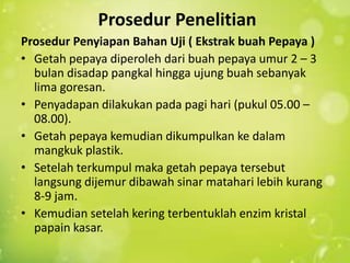 Prosedur Penelitian
Prosedur Penyiapan Bahan Uji ( Ekstrak buah Pepaya )
? Getah pepaya diperoleh dari buah pepaya umur 2 C 3
  bulan disadap pangkal hingga ujung buah sebanyak
  lima goresan.
? Penyadapan dilakukan pada pagi hari (pukul 05.00 C
  08.00).
? Getah pepaya kemudian dikumpulkan ke dalam
  mangkuk plastik.
? Setelah terkumpul maka getah pepaya tersebut
  langsung dijemur dibawah sinar matahari lebih kurang
  8-9 jam.
? Kemudian setelah kering terbentuklah enzim kristal
  papain kasar.
 