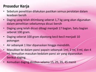 Prosedur Kerja
? Sebelum penelitian dilakukan pastikan semua peralatan dalam
  keadaan bersih
? Daging yang telah ditimbang seberat 1,7 kg yang akan digunakan
  dalam penelitian sebelumnya dicuci bersih
? Daging yang telah dicuci dibagi menjadi 17 bagian, Satu bagian
  seberat 100 gram.
? Daging seberat 100 gram dipotong kecil-kecil menjadi 10
  potongan
? Air sebanyak 1 liter dipanaskan hingga mendidih.
? Masukkan ke dalam panci papain sebanyak 1ml, 2 ml, 3 ml, dan 4
  ml kemudian masukan kedalam panci air yang dipanaskan
  berikut daging.
? Kemudian daging direbus selama 15, 25, 35, 45 menit
 