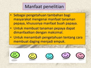 Manfaat penelitian
? Sebagai pengetahuan tambahan bagi
  masyarakat mengenai manfaat tanaman
  pepaya, khususnya manfaat buah papaya.
? Untuk membuat tanaman pepaya dapat
  dimanfaatkan dengan maksimal.
? Untuk menambah pengetahuan tentang cara
  membuat daging menjadi empuk.
 
