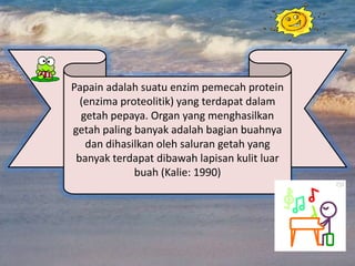 Papain adalah suatu enzim pemecah protein
  (enzima proteolitik) yang terdapat dalam
  getah pepaya. Organ yang menghasilkan
getah paling banyak adalah bagian buahnya
   dan dihasilkan oleh saluran getah yang
 banyak terdapat dibawah lapisan kulit luar
             buah (Kalie: 1990)
 