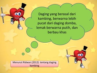 Daging yang berasal dari
                    kambing, berwarna lebih
                    pucat dari daging domba,
                   lemak berwarna putih, dan
                          berbau khas




Menurut Ridwan (2012) tentang daging
             kambing
 