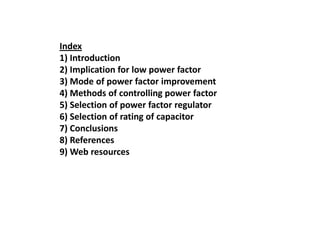 Index
1) Introduction
2) Implication for low power factor
3) Mode of power factor improvement
4) Methods of controlling power factor
5) Selection of power factor regulator
6) Selection of rating of capacitor
7) Conclusions
8) References
9) Web resources
 