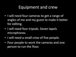 Equipment and crew
• I will need four cameras to get a range of
  angles of me and my guest to make it better
  for editing.
• I will need four tripods. Seven lapels
  microphones.
• I will need a small crew of five people.
• Four people to work the cameras and one
  person to run the floor.
 