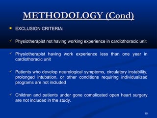 METHODOLOGY (Cond)
   EXCLUSION CRITERIA:

   Physiotherapist not having working experience in cardiothoracic unit

   Physiotherapist having work experience less than one year in
    cardiothoracic unit

   Patients who develop neurological symptoms, circulatory instability,
    prolonged intubation, or other conditions requiring individualized
    programs are not included

   Children and patients under gone complicated open heart surgery
    are not included in the study.

                                                                       10
 