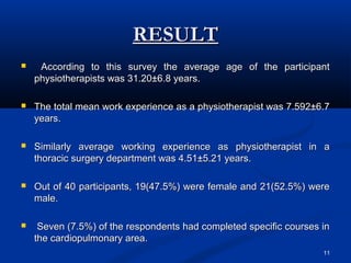 RESULT
    According to this survey the average age of the participant
    physiotherapists was 31.20±6.8 years.

   The total mean work experience as a physiotherapist was 7.592±6.7
    years.

   Similarly average working experience as physiotherapist in a
    thoracic surgery department was 4.51±5.21 years.

   Out of 40 participants, 19(47.5%) were female and 21(52.5%) were
    male.

    Seven (7.5%) of the respondents had completed specific courses in
    the cardiopulmonary area.
                                                                    11
 