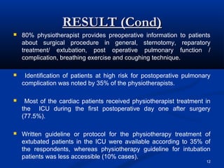 RESULT (Cond)
   80% physiotherapist provides preoperative information to patients
    about surgical procedure in general, sternotomy, reparatory
    treatment/ extubation, post operative pulmonary function /
    complication, breathing exercise and coughing technique.

    Identification of patients at high risk for postoperative pulmonary
    complication was noted by 35% of the physiotherapists.

    Most of the cardiac patients received physiotherapist treatment in
    the ICU during the first postoperative day one after surgery
    (77.5%).

   Written guideline or protocol for the physiotherapy treatment of
    extubated patients in the ICU were available according to 35% of
    the respondents, whereas physiotherapy guideline for intubation
    patients was less accessible (10% cases).
                                                                      12
 