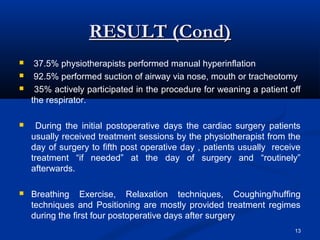 RESULT (Cond)
    37.5% physiotherapists performed manual hyperinflation
    92.5% performed suction of airway via nose, mouth or tracheotomy
    35% actively participated in the procedure for weaning a patient off
    the respirator.

     During the initial postoperative days the cardiac surgery patients
    usually received treatment sessions by the physiotherapist from the
    day of surgery to fifth post operative day , patients usually receive
    treatment “if needed” at the day of surgery and “routinely”
    afterwards.

   Breathing Exercise, Relaxation techniques, Coughing/huffing
    techniques and Positioning are mostly provided treatment regimes
    during the first four postoperative days after surgery
                                                                       13
 