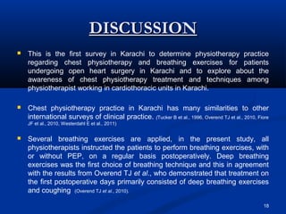 DISCUSSION
   This is the first survey in Karachi to determine physiotherapy practice
    regarding chest physiotherapy and breathing exercises for patients
    undergoing open heart surgery in Karachi and to explore about the
    awareness of chest physiotherapy treatment and techniques among
    physiotherapist working in cardiothoracic units in Karachi.

   Chest physiotherapy practice in Karachi has many similarities to other
    international surveys of clinical practice. (Tucker B et al., 1996, Overend TJ et al., 2010, Fiore
    JF et al., 2010, Westerdahl E et al., 2011)


   Several breathing exercises are applied, in the present study, all
    physiotherapists instructed the patients to perform breathing exercises, with
    or without PEP, on a regular basis postoperatively. Deep breathing
    exercises was the first choice of breathing technique and this in agreement
    with the results from Overend TJ et al., who demonstrated that treatment on
    the first postoperative days primarily consisted of deep breathing exercises
    and coughing (Overend TJ et al., 2010).

                                                                                                   18
 