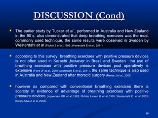 DISCUSSION (Cond)
   The earlier study by Tucker et al , performed in Australia and New Zealand
    in the 90´s, also demonstrated that deep breathing exercises was the most
    commonly used technique, the same results were observed in Sweden by
    Westerdahl et al (Tucker B et al., 1996 ,Westerdahl E et al., 2011)

   according to this survey breathing exercises with positive pressure devices
    is not often used in Karachi ,however in Brazil and Sweden the use of
    breathing exercises with positive pressure devices post operatively is
    extensive (Fiore JF et al., 2010 Westerdahl E et al., 2011), the same technique is also used
    in Australia and New Zealand after thoracic surgery (Reeve J et al., 2007)

   however as compared with conventional breathing exercises there is
    scarcity in evidence of advantage of breathing exercises with positive
    pressure devices (Ingwersen UM et al.,1993; Richter Larsen K et al.,1995; Westerdahl E et al.,2003;
    Borghi-Silva A et al.,2005).



                                                                                                    19
 