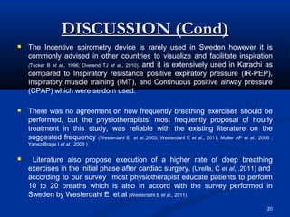 DISCUSSION (Cond)
   The Incentive spirometry device is rarely used in Sweden however it is
    commonly advised in other countries to visualize and facilitate inspiration
    (Tucker B et al., 1996; Overend TJ et al., 2010), and it is extensively used in Karachi as
    compared to Inspiratory resistance positive expiratory pressure (IR-PEP),
    Inspiratory muscle training (IMT), and Continuous positive airway pressure
    (CPAP) which were seldom used.

   There was no agreement on how frequently breathing exercises should be
    performed, but the physiotherapists’ most frequently proposal of hourly
    treatment in this study, was reliable with the existing literature on the
    suggested frequency (Westerdahl E et al.,2003; Westerdahl E et al., 2011; Muller AP et al., 2006 ;
    Yanez-Brage I et al., 2009 )


    Literature also propose execution of a higher rate of deep breathing
    exercises in the initial phase after cardiac surgery. (Urella, C et al, .2011) and
    according to our survey most physiotherapist educate patients to perform
    10 to 20 breaths which is also in accord with the survey performed in
    Sweden by Westerdahl E et al (Westerdahl E et al., 2011)
                                                                                                   20
 