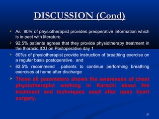 DISCUSSION (Cond)
   As 80% of physiotherapist provides preoperative information which
    is in pact with literature.
   92.5% patients agrees that they provide physiotherapy treatment in
    the thoracic ICU on Postoperative day 1
   80%s of physiotherapist provide instruction of breathing exercise on
    a regular basis postoperative. and
   82.5% recommend patients to continue performing breathing
    exercises at home after discharge
   These all parameters shows the awareness of chest
    physiotherapist working in Karachi about the
    treatment and techniques used after open heart
    surgery.

                                                                      21
 