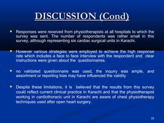 DISCUSSION (Cond)
   Responses were received from physiotherapists at all hospitals to which the
    survey was sent. The number of respondents was rather small in this
    survey, although representing six cardiac surgical units in Karachi.

   However various strategies were employed to achieve the high response
    rate which includes a face to face interview with the respondent and clear
    instructions were given about the questionnaires.

   no validated questionnaire was used, the inquiry was ample, and
    assortment or reporting bias may have influenced the validity

   Despite these limitations, it is believed that the results from this survey
    could reflect current clinical practice in Karachi and that the physiotherapist
    working in cardiothoracic unit in Karachi are aware of chest physiotherapy
    techniques used after open heart surgery.


                                                                                 22
 