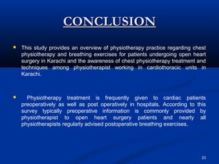 CONCLUSION
   This study provides an overview of physiotherapy practice regarding chest
    physiotherapy and breathing exercises for patients undergoing open heart
    surgery in Karachi and the awareness of chest physiotherapy treatment and
    techniques among physiotherapist working in cardiothoracic units in
    Karachi.



     Physiotherapy treatment is frequently given to cardiac patients
    preoperatively as well as post operatively in hospitals. According to this
    survey typically preoperative information is commonly provided by
    physiotherapist to open heart surgery patients and nearly all
    physiotherapists regularly advised postoperative breathing exercises.




                                                                            23
 