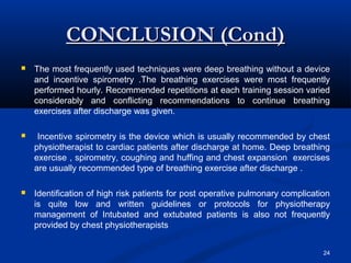 CONCLUSION (Cond)
   The most frequently used techniques were deep breathing without a device
    and incentive spirometry .The breathing exercises were most frequently
    performed hourly. Recommended repetitions at each training session varied
    considerably and conflicting recommendations to continue breathing
    exercises after discharge was given.

    Incentive spirometry is the device which is usually recommended by chest
    physiotherapist to cardiac patients after discharge at home. Deep breathing
    exercise , spirometry, coughing and huffing and chest expansion exercises
    are usually recommended type of breathing exercise after discharge .

   Identification of high risk patients for post operative pulmonary complication
    is quite low and written guidelines or protocols for physiotherapy
    management of Intubated and extubated patients is also not frequently
    provided by chest physiotherapists


                                                                                24
 