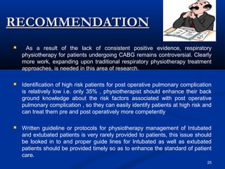RECOMMENDATION
    As a result of the lack of consistent positive evidence, respiratory
    physiotherapy for patients undergoing CABG remains controversial. Clearly
    more work, expanding upon traditional respiratory physiotherapy treatment
    approaches, is needed in this area of research.

   Identification of high risk patients for post operative pulmonary complication
    is relatively low i.e. only 35% , physiotherapist should enhance their back
    ground knowledge about the risk factors associated with post operative
    pulmonary complication , so they can easily identify patients at high risk and
    can treat them pre and post operatively more competently

   Written guideline or protocols for physiotherapy management of Intubated
    and extubated patients is very rarely provided to patients, this issue should
    be looked in to and proper guide lines for Intubated as well as extubated
    patients should be provided timely so as to enhance the standard of patient
    care.
                                                                                25
 