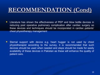 RECOMMENDATION (Cond)
   Literature has shown the effectiveness of PEP and blow bottle devices in
    reducing post operative pulmonary complication after cardiac surgery so
    these devices and techniques should be incorporated in cardiac patients’
    chest physiotherapy management



   Sternal support with device         e.g. heart hugger is not used by chest
    physiotherapist according to       the survey, it is recommended that such
    devices should be used when        needed and steps should be made for easily
    availability of these devices in   Pakistan as these will enhance the quality of
    patient care.




                                                                                  26
 