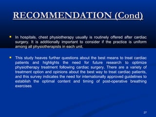 RECOMMENDATION (Cond)

   In hospitals, chest physiotherapy usually is routinely offered after cardiac
    surgery. It is additionally important to consider if the practice is uniform
    among all physiotherapists in each unit.

   This study heaves further questions about the best means to treat cardiac
    patients and highlights the need for future research to optimize
    physiotherapy treatment following cardiac surgery. There are a variety of
    treatment option and opinions about the best way to treat cardiac patients,
    and this survey indicates the need for internationally approved guidelines to
    establish the optimal content and timing of post-operative breathing
    exercises




                                                                               27
 