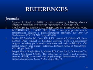 REFERENCES
Journals:
1.   Agostini P, Singh S. (2009) Incentive spirometry following thoracic
     surgery: What should we be doing? Physiotherapy;.VOL.95, pp. 76-82.
2.   ARCÊNCIO L., SOUZA MD., BORTOLIN BS. FERNANDES ACM.,
     RODRIGUES AJ., EVORA PRB. (2008) Pre-and postoperative care in
     cardiothoracic surgery: a physiotherapeutic approach. Rev Bras Cir
     Cardiovascular, VOL. 23, NO. 3, pp. 400-410.
3.   Brasher PA Mendes RG, Costa Fde S, Di Lorenzo VA, Oliveira CR, Luzzi
     S.(2003) Does removal of breathing exercises from a physiotherapy
     program including pre operative education and early mobilization after
     cardiac surgery alter patient outcome?.Australian journal of physiotherapy.
     VOL.49, pp. 165-173.
4.   Borghi-Silva A Borghi-Silva A, Mendes RG, Costa Fde S, Di Lorenzo VA,
     Oliveira CR, Luzzi S.(2005) The influences of positive end expiratory
     pressure (PEEP) associated with physiotherapy intervention in phase I
     cardiac rehabilitation. Clinics. VOL. 60, pp. 465-72.


                                                                              28
 