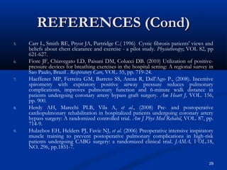 REFERENCES (Cond)
5.   Carr L, Smith RE, Pryor JA, Partridge C.( 1996) Cystic fibrosis patients' views and
     beliefs about chest clearance and exercise - a pilot study. Physiotherapy; VOL 82, pp
     621-627.
6.   Fiore JF, Chiavegato LD, Paisani DM, Colucci DB. (2010) Utilization of positive-
     pressure devices for breathing exercises in the hospital setting: A regional survey in
     Sao Paulo, Brazil . Respiratory Care, VOL. 55, pp. 719-24.
7.   Haeffener MP, Ferreira GM, Barreto SS, Arena R, Dall’Ago P., (2008). Incentive
     spirometry with expiratory positive airway pressure reduces pulmonary
     complications, improves pulmonary function and 6-minute walk distance in
     patients undergoing coronary artery bypass graft surgery. Am Heart J, VOL. 156,
     pp. 900.
8.   Herdy AH, Marcchi PLB, Vila A, et al., (2008) Pre- and postoperative
     cardiopulmonary rehabilitation in hospitalized patients undergoing coronary artery
     bypass surgery: A randomized controlled trial. Am J Phys Med Rehabil, VOL. 87, pp.
     714-9.
9.   Hulzebos EH, Helders PJ, Favie NJ, et al. (2006) Preoperative intensive inspiratory
     muscle training to prevent postoperative pulmonary complications in high-risk
     patients undergoing CABG surgery: a randomized clinical trial. JAMA, VOL.18,
     NO. 296, pp.1851-7.

                                                                                         29
 