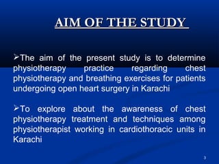 AIM OF THE STUDY

The aim of the present study is to determine
physiotherapy    practice     regarding     chest
physiotherapy and breathing exercises for patients
undergoing open heart surgery in Karachi

To explore about the awareness of chest
physiotherapy treatment and techniques among
physiotherapist working in cardiothoracic units in
Karachi
                                                 3
 