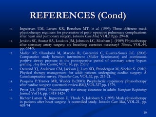 REFERENCES (Cond)
10.   Ingwersen UM, Larsen KR, Bertelsen MT, et al. (1993) Three different mask
      physiotherapy regimens for prevention of post- operative pulmonary complications
      after heart and pulmonary surgery. Intensive Care Med, VOL.19,pp. 294-8.
11.   Jenkins SC, Soutar SA, Loukota JM, Johnson LC, Moxham J. (1989) Physiotherapy
      after coronary artery surgery: are breathing exercises necessary? Thorax, VOL.44,
      pp. 634-9.
12.   Muller AP, Olandoski M, Macedo R, Costantini C, Guarita-Souza LC. (2006)
      Comparative study between intermittent (Muller Reanimator) and continuous
      positive airway pressure in the postoperative period of coronary artery bypass
      grafting. Arq Bras Cardiol, VOL. 86, pp. 232-9.
13.   Overend TJ, Anderson CM, Jackson J, Lucy SD, Prendergast M, Sinclair S. (2010)
      Physical therapy management for adult patients undergoing cardiac surgery: A
      Canadianpractice survey. Physiother Can, VOL.62, pp. 215-21.
14.   Pasquina P.Tramer MR, Walder B.(2003) Prophylactic respiratory physiotherapy
      after cardiac surgery: systematic review.BMJ,VOL.327,pp. 1379.
15.   Pryor J.A. (1999.) Physiotherapy for airway clearance in adults European Respiratory
      Journal, Vol 14, pp. 1418-1424
16.   Richter Larsen K, Ingwersen U, Thode S, Jakobsen S. (1995) Mask physiotherapy
      in patients after heart surgery: A controlled study. Intensive Care Med, VOL.21, pp.
      469-74
                                                                                        30
 