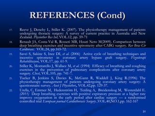 REFERENCES (Cond)
17.   Reeve J, Denehy L, Stiller K. (2007). The physiotherapy management of patients
      undergoing thoracic surgery: A survey of current practice in Australia and New
      Zealand. Physiother Res Int; VOL.12, pp. 59-71
18.   Renault JA, Costa-Val R, Rosseti MB, Houri Neto M(2009). Comparison between
      deep breathing exercises and incentive spirometry after CABG surgery. Rev Bras Cir
      Cardiovasc. VOL.24, pp.165-72.
19.   Savci S, Sakinc S, Ince DI, et al. (2006) Active cycle of breathing techniques and
      incentive spirometer in coronary artery bypass graft surgery. Fizyoterapi
      Rehabilitasyon, VOL.17, pp. 61-9.
20.   Stiller K, Montarello J, Wallace M, et al. (1994) Efficacy of breathing and coughing
      exercises in the prevention of pulmonary complications after coronary artery
      surgery. Chest, VOL.105, pp. 741-7.
21.   Tucker B, Jenkins S, Davies K, McGann R, Waddell J, King R.(1996) The
      physiotherapy management of patients undergoing coronary artery surgery: A
      questionnaire survey. Aust J Physiother;, VOL.42,pp. 129-37.
22.   Urella, C, Emtner M, Hedenström H, Tenling A, Breidenskog M, Westerdahl E.
      (2011) Deep breathing exercises with positive expiratory pressure at a higher rate
      improve oxygenation in the early period after cardiac surgery — a randomised
      controlled trial European journal Cardiothoracic Surgery ,VOL.40,NO.1,pp. 162-167

                                                                                        31
 