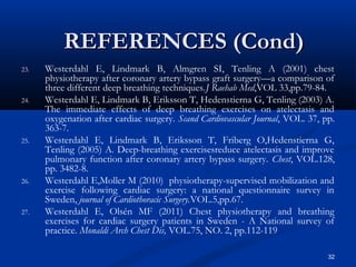 REFERENCES (Cond)
23.   Westerdahl E, Lindmark B, Almgren SI, Tenling A (2001) chest
      physiotherapy after coronary artery bypass graft surgery—a comparison of
      three different deep breathing techniques.J Raehab Med,VOL 33,pp.79-84.
24.   Westerdahl E, Lindmark B, Eriksson T, Hedenstierna G, Tenling (2003) A.
      The immediate effects of deep breathing exercises on atelectasis and
      oxygenation after cardiac surgery. Scand Cardiovascular Journal, VOL. 37, pp.
      363-7.
25.   Westerdahl E, Lindmark B, Eriksson T, Friberg O,Hedenstierna G,
      Tenling (2005) A. Deep-breathing exercisesreduce atelectasis and improve
      pulmonary function after coronary artery bypass surgery. Chest, VOL.128,
      pp. 3482-8.
26.   Westerdahl E,Moller M (2010) physiotherapy-supervised mobilization and
      exercise following cardiac surgery: a national questionnaire survey in
      Sweden, journal of Cardiothoracic Surgery.VOL.5,pp.67.
27.   Westerdahl E, Olsén MF (2011) Chest physiotherapy and breathing
      exercises for cardiac surgery patients in Sweden - A National survey of
      practice. Monaldi Arch Chest Dis, VOL.75, NO. 2, pp.112-119

                                                                                 32
 
