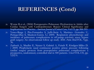 REFERENCES (Cond)

28.   Wynne R et al., (2004) Postoperative Pulmonary Dysfunction in Adults after
      Cardiac Surgery with Cardiopulmonary Bypass: Clinical Significance and
      Implications for Practice. American Journal of Critical Care, Vol 13, pp 384-393
29.   Yanez-Brage I, Pita-Fernandez S, Juffe-Stein A, Martinez- Gonzalez U,
      Pertega-Diaz S, Mauleon-Garcia A.( 2009) Respiratory physiotherapy and
      incidence of pulmonary complications in off-pump coronary artery bypass
      graft surgery: An observational follow up study. BMC Pulm Med,VOL. 9,pp.
      36.
30.   Zarbock A, Mueller E, Netzer S, Gabriel A, Feindt P, Kindgen-Milles D.
      ( 2009) Prophylactic nasal continuous positive airway pressure following
      cardiac surgery protects from postoperative pulmonary complications: a
      prospective, randomized, controlled trial in 500 patients. Chest.VOL.135, pp.
      1252-9.



                                                                                    33
 