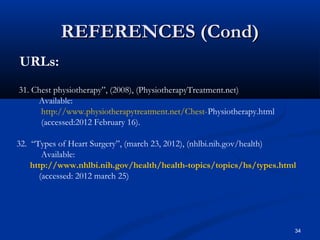 REFERENCES (Cond)
URLs:
31. Chest physiotherapy”, (2008), (PhysiotherapyTreatment.net)
     Available:
      http://www.physiotherapytreatment.net/Chest-Physiotherapy.html
      (accessed:2012 February 16).

32. “Types of Heart Surgery”, (march 23, 2012), (nhlbi.nih.gov/health)
       Available:
    http://www.nhlbi.nih.gov/health/health-topics/topics/hs/types.html
      (accessed: 2012 march 25)




                                                                       34
 